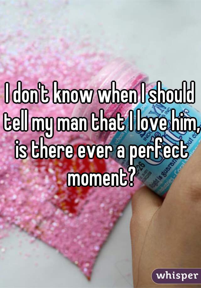 I don't know when I should tell my man that I love him, is there ever a perfect moment?