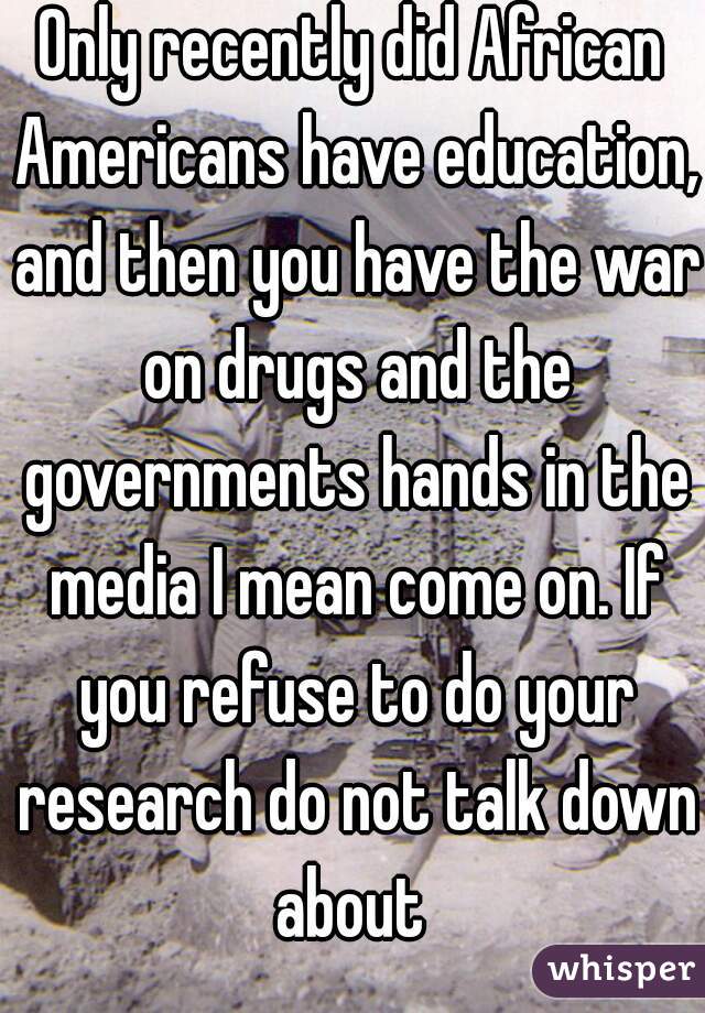 Only recently did African Americans have education, and then you have the war on drugs and the governments hands in the media I mean come on. If you refuse to do your research do not talk down about 
