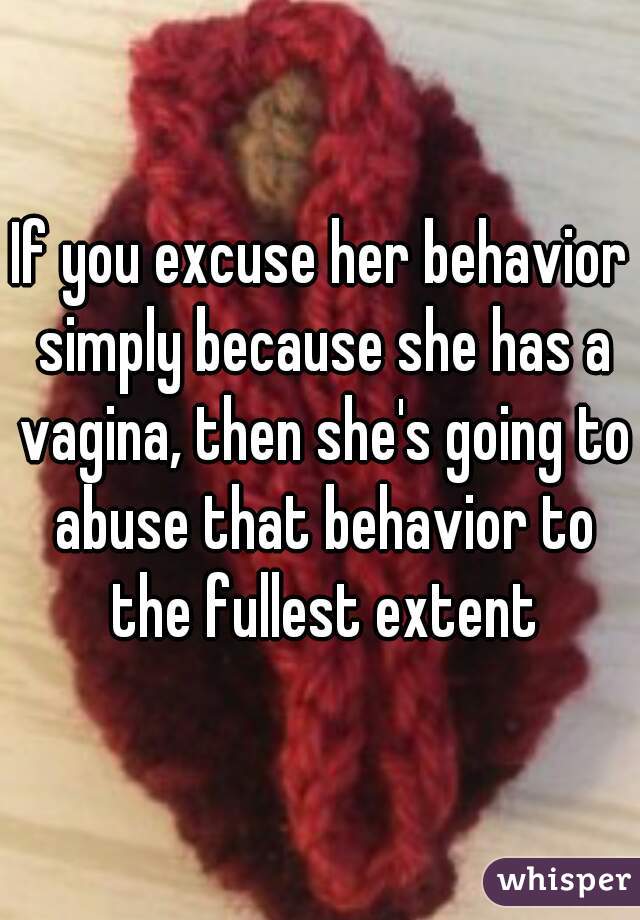 If you excuse her behavior simply because she has a vagina, then she's going to abuse that behavior to the fullest extent