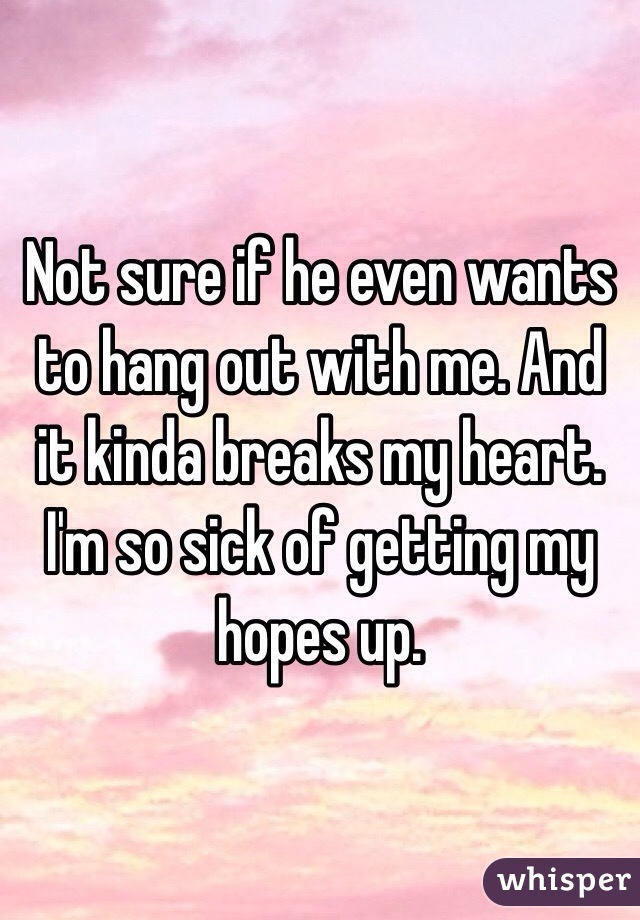 Not sure if he even wants to hang out with me. And it kinda breaks my heart. I'm so sick of getting my hopes up.