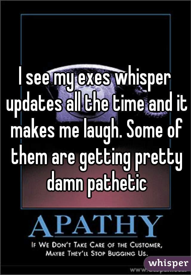 I see my exes whisper updates all the time and it makes me laugh. Some of them are getting pretty damn pathetic