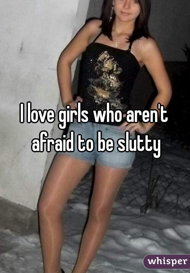 I love girls who aren't afraid to be slutty