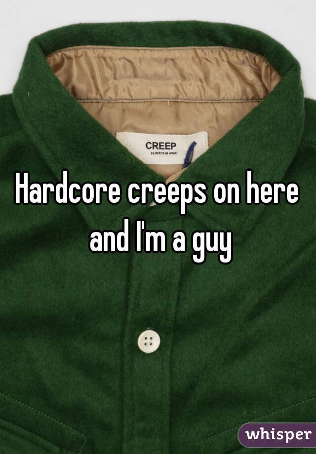 Hardcore creeps on here and I'm a guy