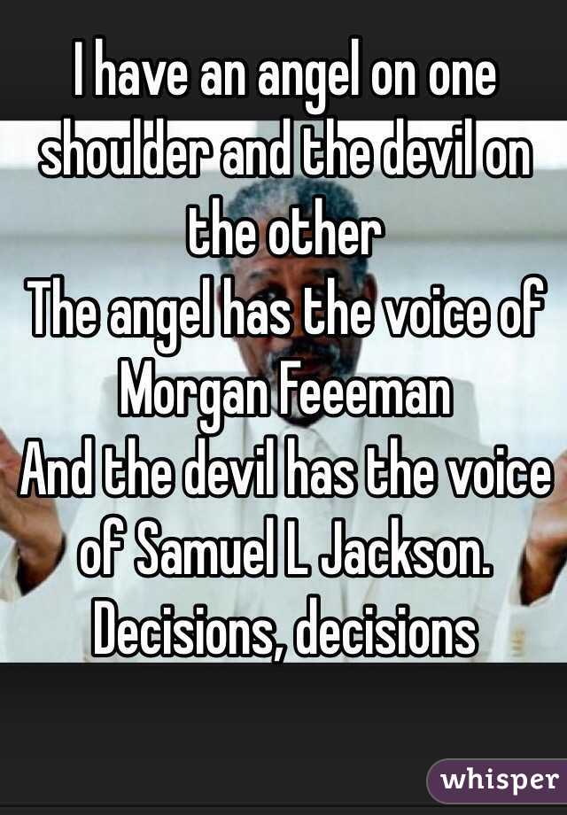  I have an angel on one shoulder and the devil on the other
The angel has the voice of Morgan Feeeman
And the devil has the voice of Samuel L Jackson. 
Decisions, decisions