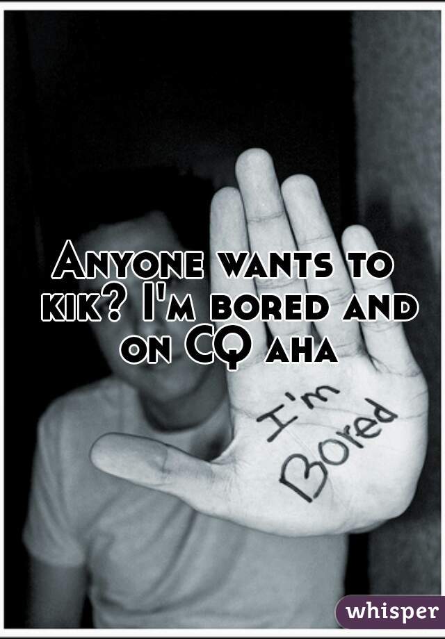 Anyone wants to kik? I'm bored and on CQ aha