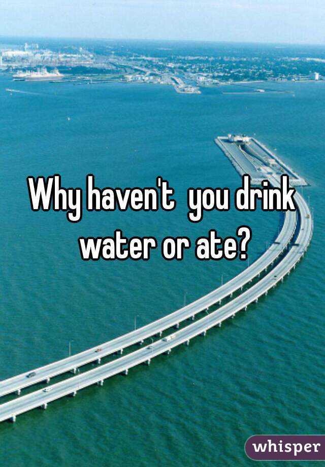 Why haven't  you drink water or ate?