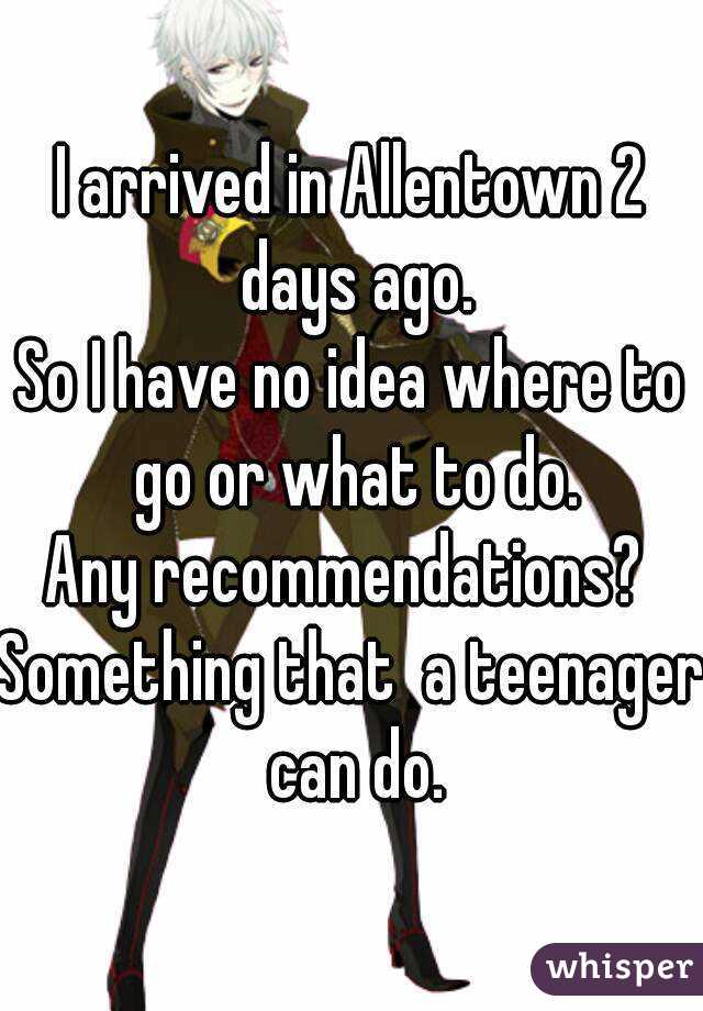 I arrived in Allentown 2 days ago.
So I have no idea where to go or what to do.
Any recommendations? 
Something that  a teenager can do.