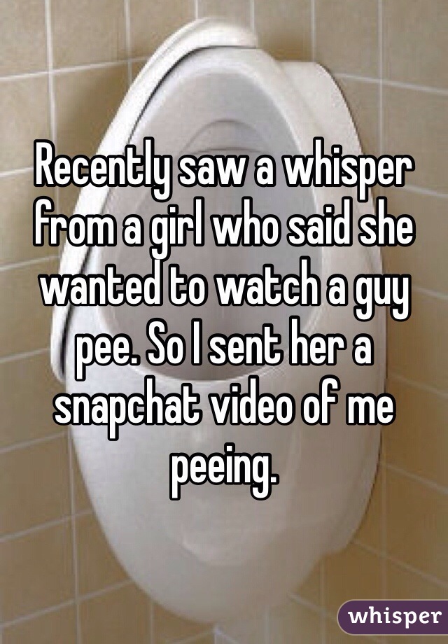 Recently saw a whisper from a girl who said she wanted to watch a guy pee. So I sent her a snapchat video of me peeing. 