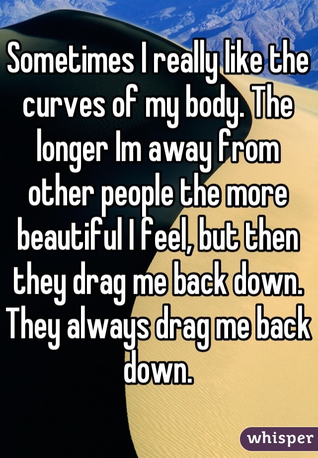 Sometimes I really like the curves of my body. The longer Im away from other people the more beautiful I feel, but then they drag me back down. They always drag me back down.