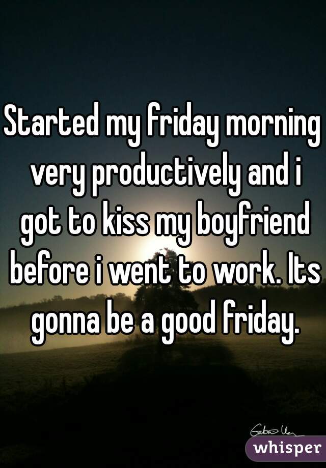Started my friday morning very productively and i got to kiss my boyfriend before i went to work. Its gonna be a good friday.