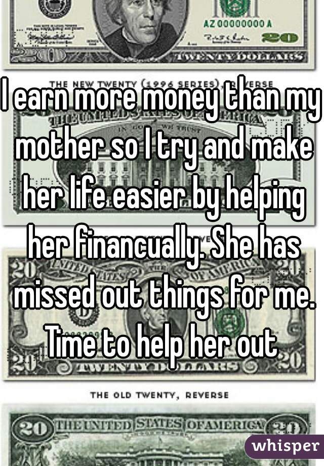 I earn more money than my mother so I try and make her life easier by helping her financually. She has missed out things for me. Time to help her out 