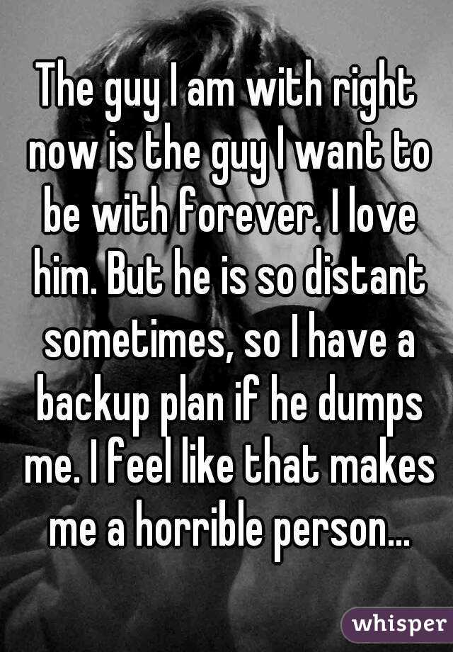 The guy I am with right now is the guy I want to be with forever. I love him. But he is so distant sometimes, so I have a backup plan if he dumps me. I feel like that makes me a horrible person...