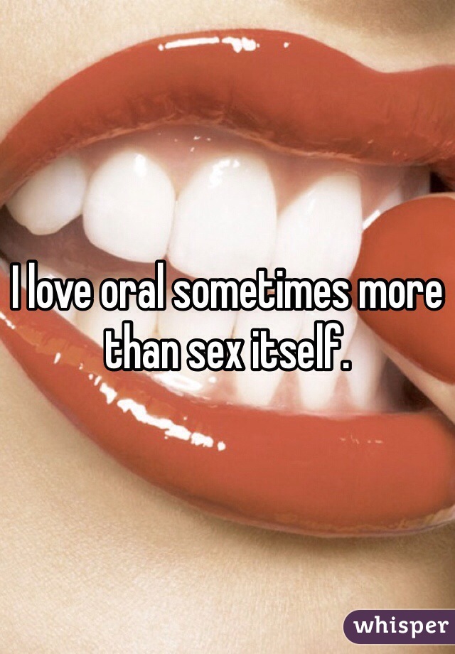 I love oral sometimes more than sex itself.