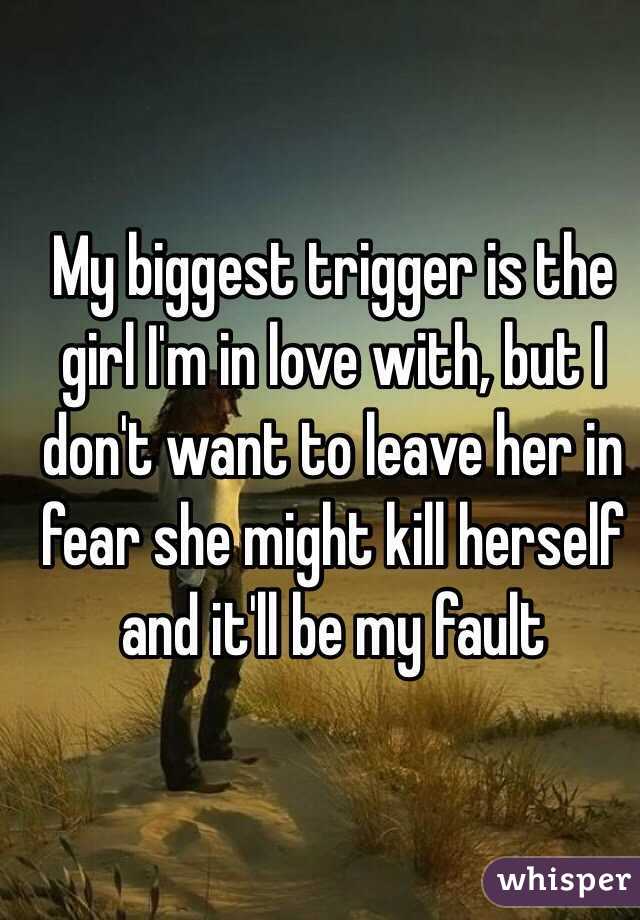 My biggest trigger is the girl I'm in love with, but I don't want to leave her in fear she might kill herself and it'll be my fault