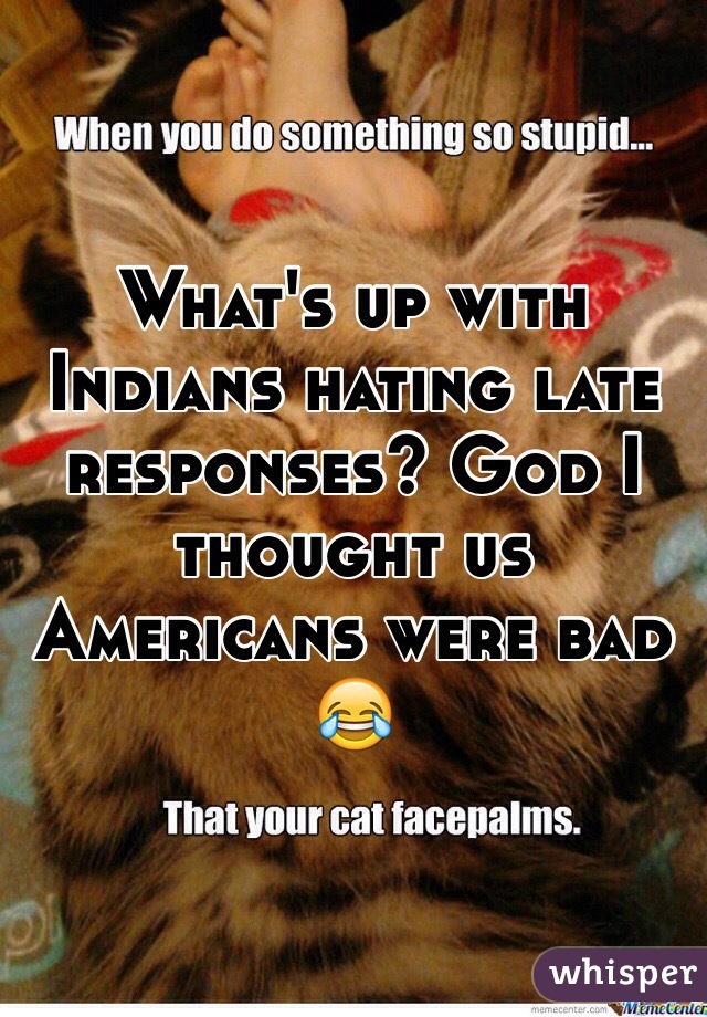 What's up with Indians hating late responses? God I thought us Americans were bad 😂