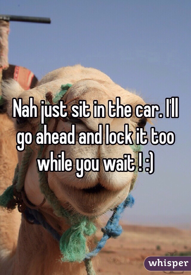 Nah just sit in the car. I'll go ahead and lock it too while you wait ! :)
