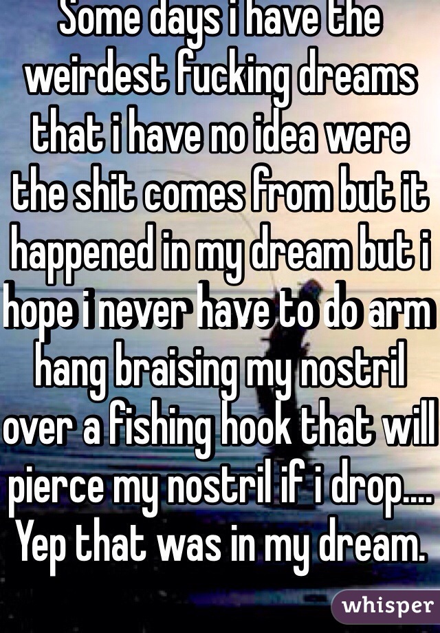 Some days i have the weirdest fucking dreams that i have no idea were the shit comes from but it happened in my dream but i hope i never have to do arm hang braising my nostril over a fishing hook that will pierce my nostril if i drop.... Yep that was in my dream. 