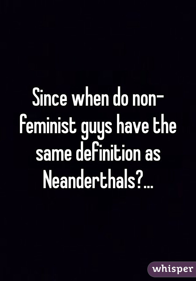 Since when do non-feminist guys have the same definition as Neanderthals?... 