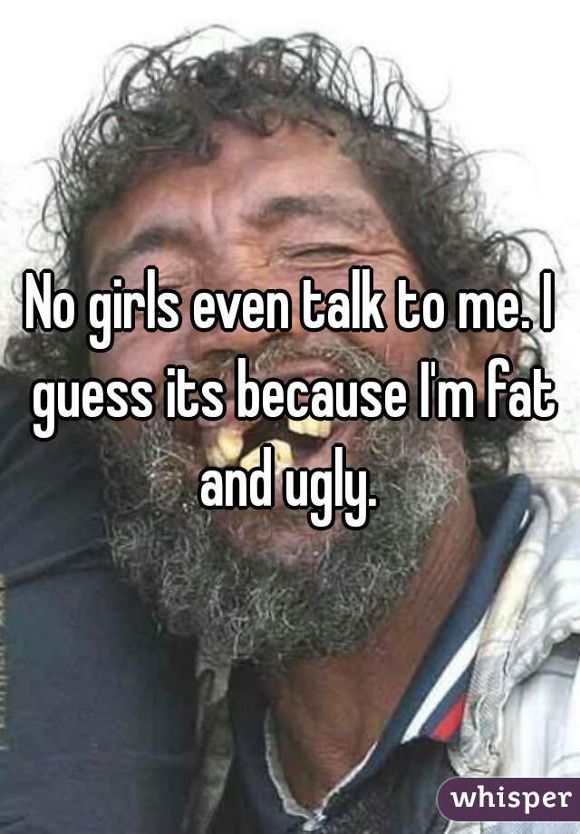 No girls even talk to me. I guess its because I'm fat and ugly. 