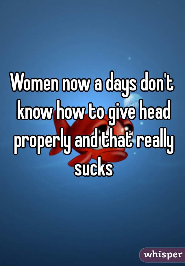 Women now a days don't know how to give head properly and that really sucks
