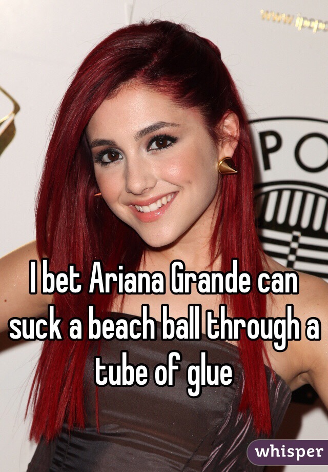 I bet Ariana Grande can suck a beach ball through a tube of glue 