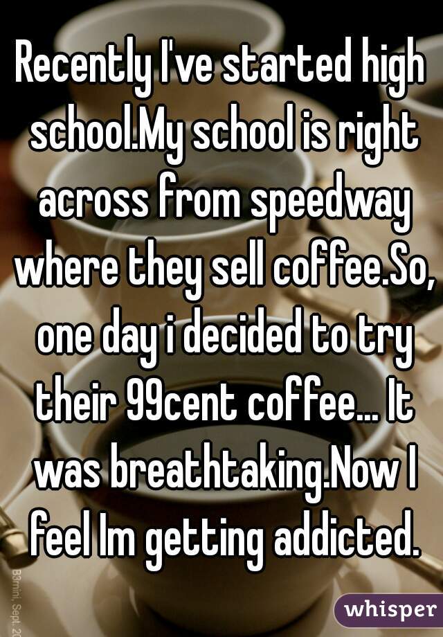 Recently I've started high school.My school is right across from speedway where they sell coffee.So, one day i decided to try their 99cent coffee... It was breathtaking.Now I feel Im getting addicted.