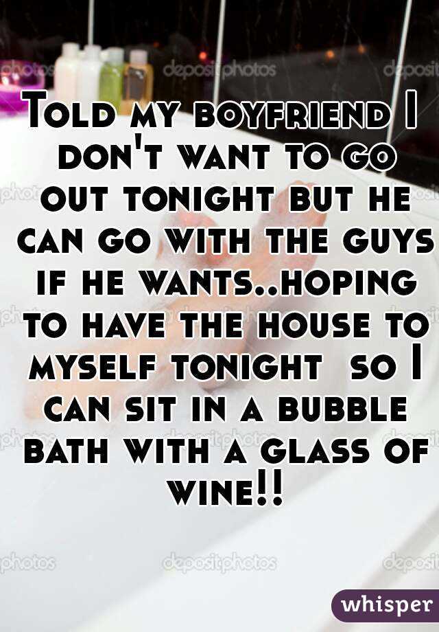Told my boyfriend I don't want to go out tonight but he can go with the guys if he wants..hoping to have the house to myself tonight  so I can sit in a bubble bath with a glass of wine!!