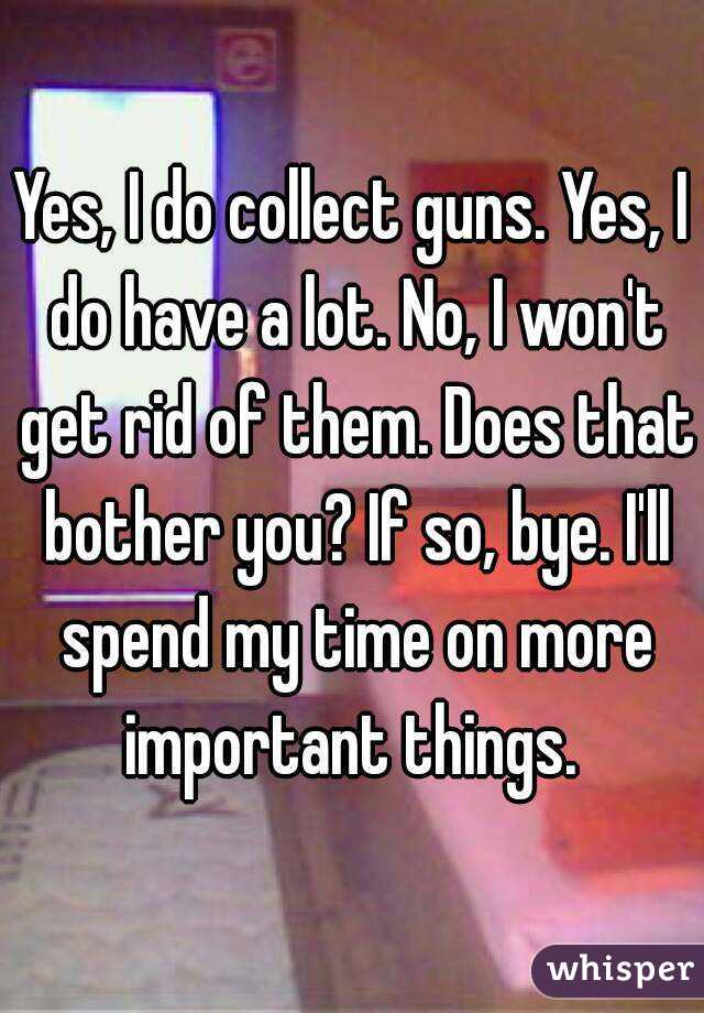 Yes, I do collect guns. Yes, I do have a lot. No, I won't get rid of them. Does that bother you? If so, bye. I'll spend my time on more important things. 