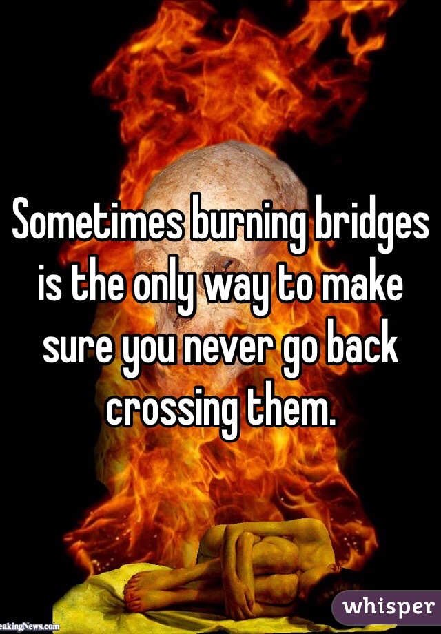 Sometimes burning bridges is the only way to make sure you never go back crossing them.