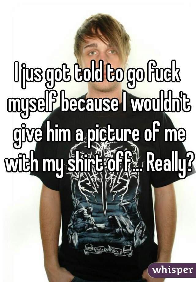 I jus got told to go fuck myself because I wouldn't give him a picture of me with my shirt off... Really? 