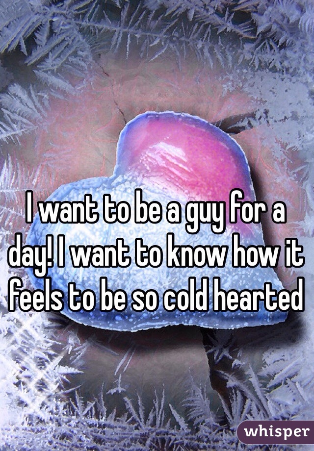 I want to be a guy for a day! I want to know how it feels to be so cold hearted 