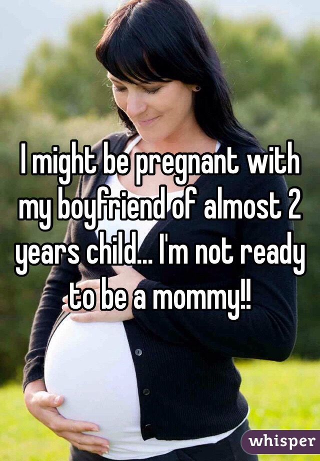 I might be pregnant with my boyfriend of almost 2 years child... I'm not ready to be a mommy!! 