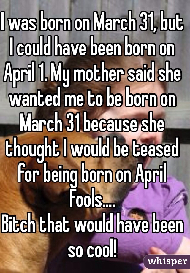 I was born on March 31, but I could have been born on April 1. My mother said she wanted me to be born on March 31 because she thought I would be teased for being born on April Fools....
Bitch that would have been so cool!