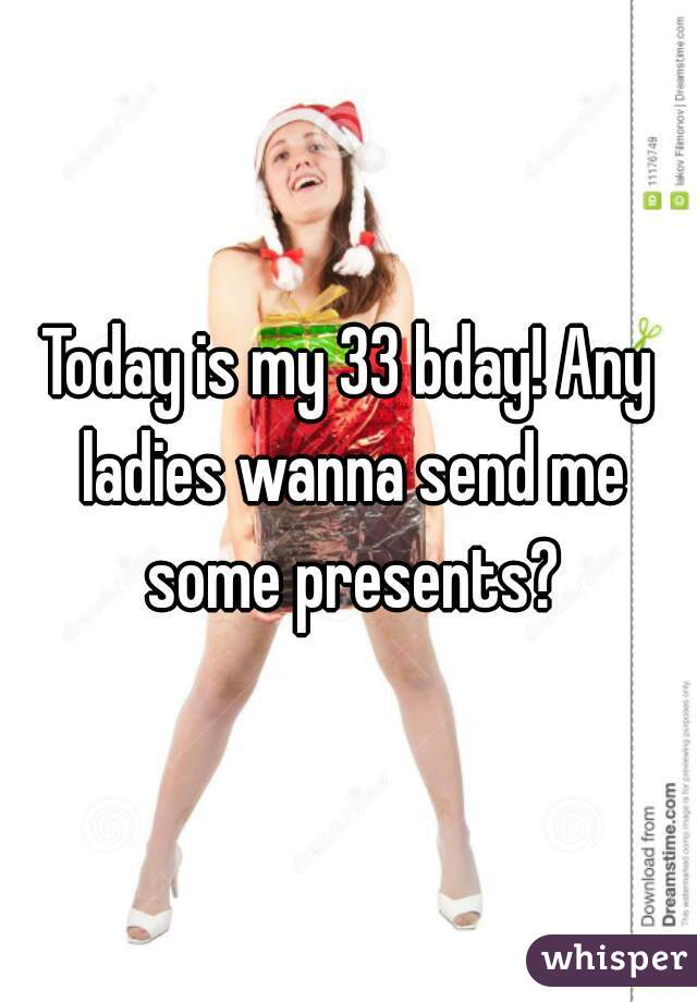 Today is my 33 bday! Any ladies wanna send me some presents?