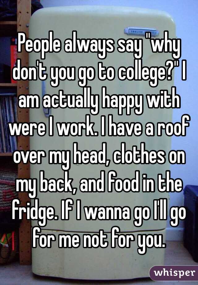 People always say "why don't you go to college?" I am actually happy with were I work. I have a roof over my head, clothes on my back, and food in the fridge. If I wanna go I'll go for me not for you.