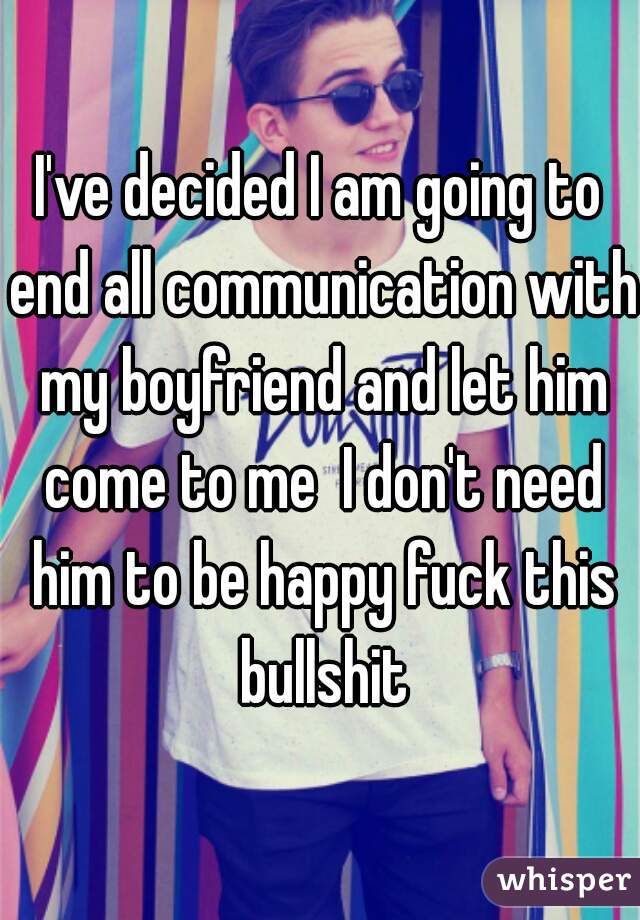 I've decided I am going to end all communication with my boyfriend and let him come to me  I don't need him to be happy fuck this bullshit