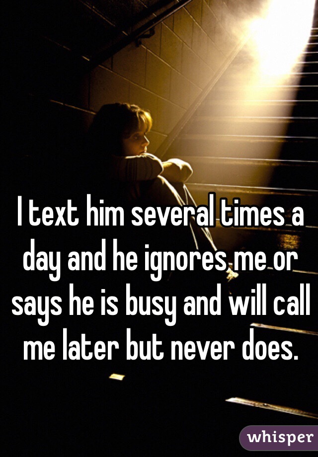 I text him several times a day and he ignores me or says he is busy and will call me later but never does. 