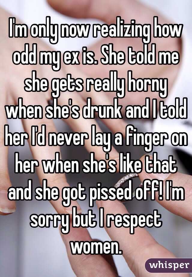 I'm only now realizing how odd my ex is. She told me she gets really horny when she's drunk and I told her I'd never lay a finger on her when she's like that and she got pissed off! I'm sorry but I respect women. 