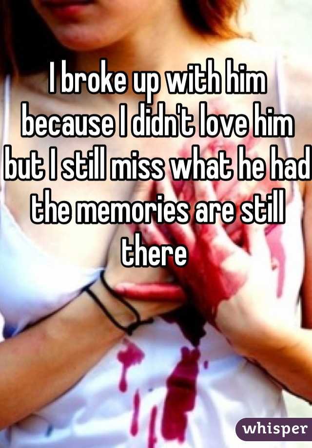 I broke up with him because I didn't love him but I still miss what he had the memories are still there 
