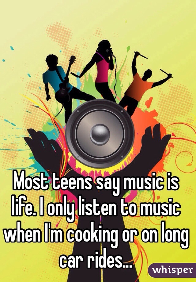 Most teens say music is life. I only listen to music when I'm cooking or on long car rides...