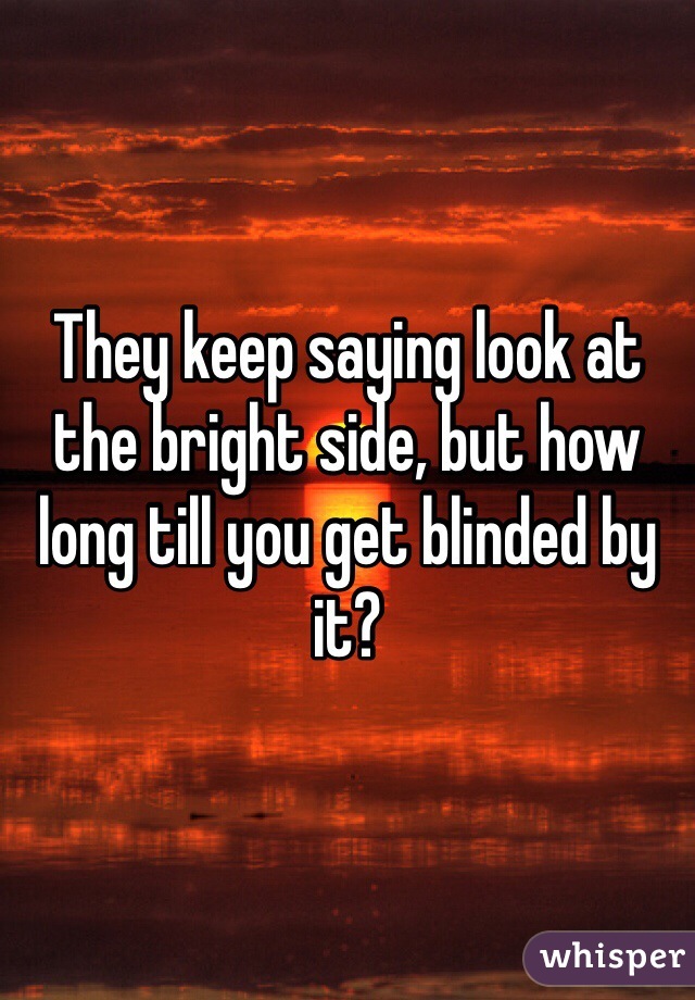 They keep saying look at the bright side, but how long till you get blinded by it?