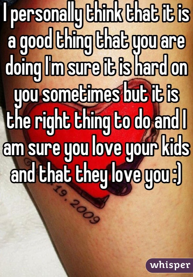 I personally think that it is a good thing that you are doing I'm sure it is hard on you sometimes but it is the right thing to do and I am sure you love your kids and that they love you :)