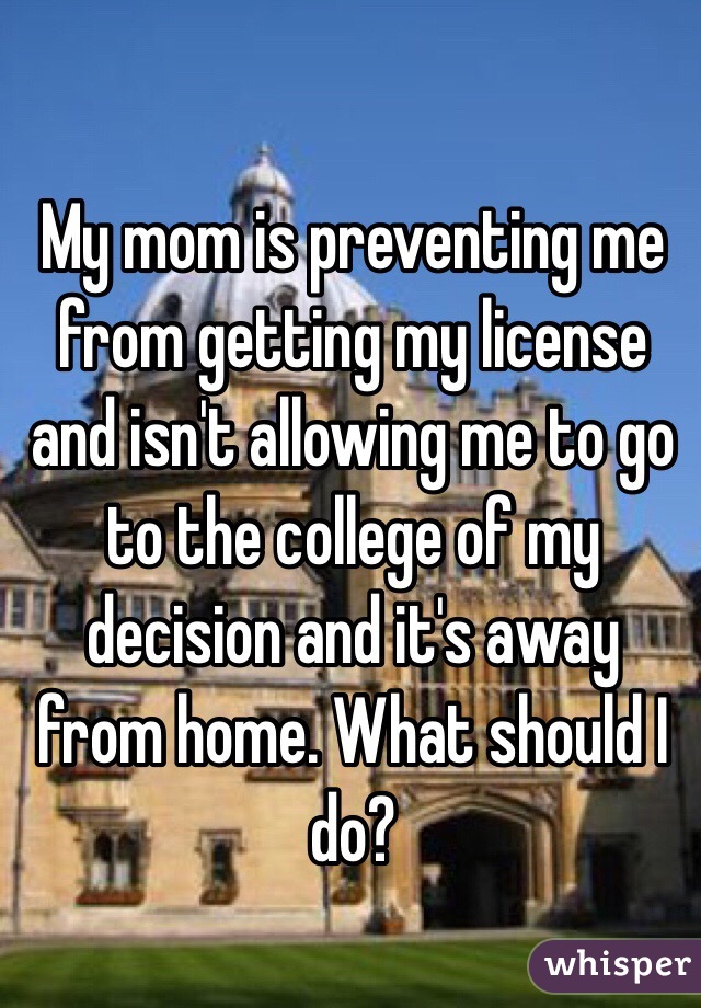 My mom is preventing me from getting my license and isn't allowing me to go to the college of my decision and it's away from home. What should I do?