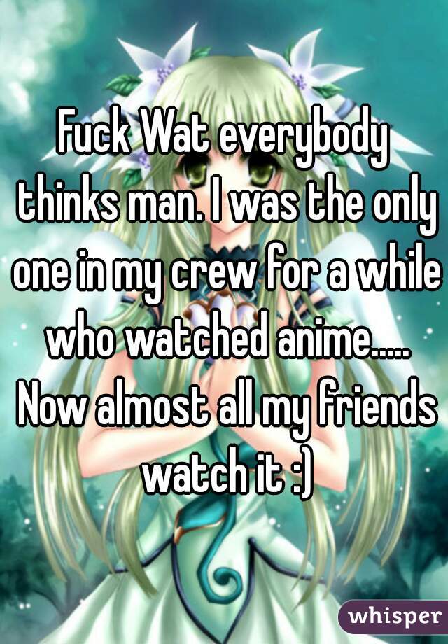 Fuck Wat everybody thinks man. I was the only one in my crew for a while who watched anime..... Now almost all my friends watch it :)