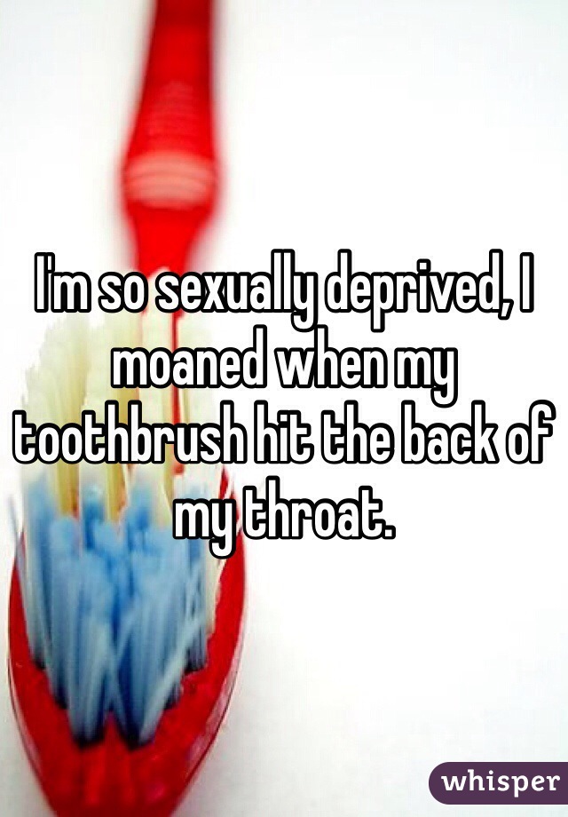 I'm so sexually deprived, I moaned when my toothbrush hit the back of my throat. 