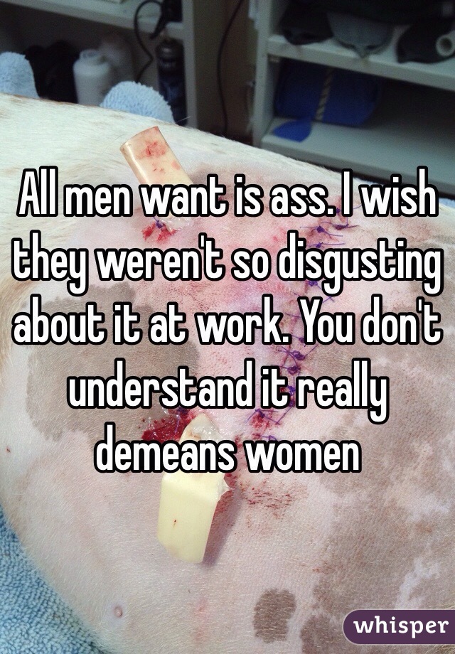 All men want is ass. I wish they weren't so disgusting about it at work. You don't understand it really demeans women 