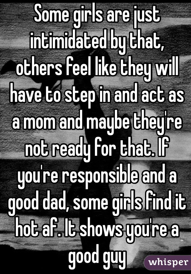 Some girls are just intimidated by that, others feel like they will have to step in and act as a mom and maybe they're not ready for that. If you're responsible and a good dad, some girls find it hot af. It shows you're a good guy 
