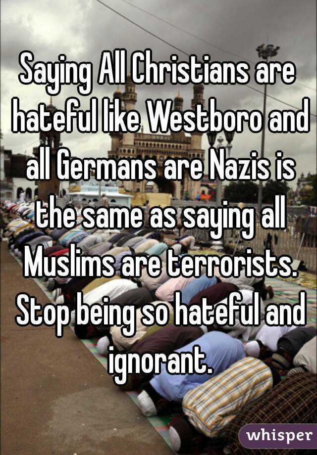Saying All Christians are hateful like Westboro and all Germans are Nazis is the same as saying all Muslims are terrorists. Stop being so hateful and ignorant.