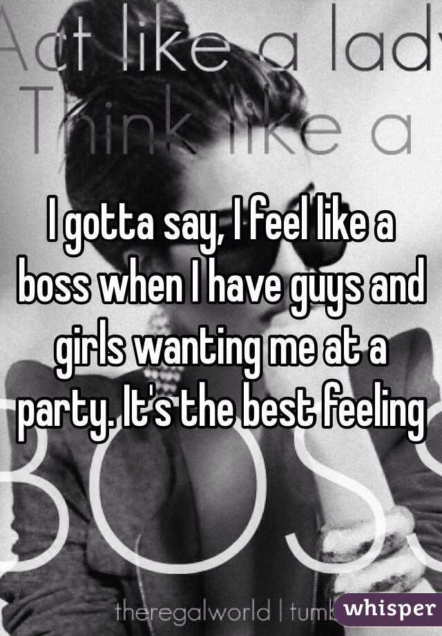 I gotta say, I feel like a boss when I have guys and girls wanting me at a party. It's the best feeling 