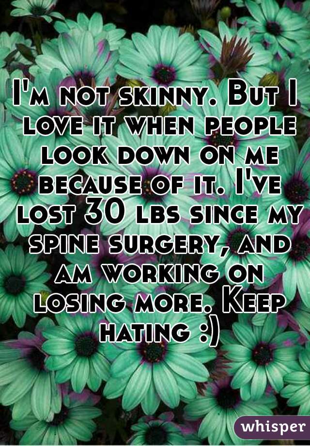 I'm not skinny. But I love it when people look down on me because of it. I've lost 30 lbs since my spine surgery, and am working on losing more. Keep hating :)